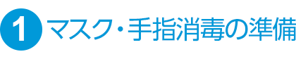 ①マスク・手指消毒の準備